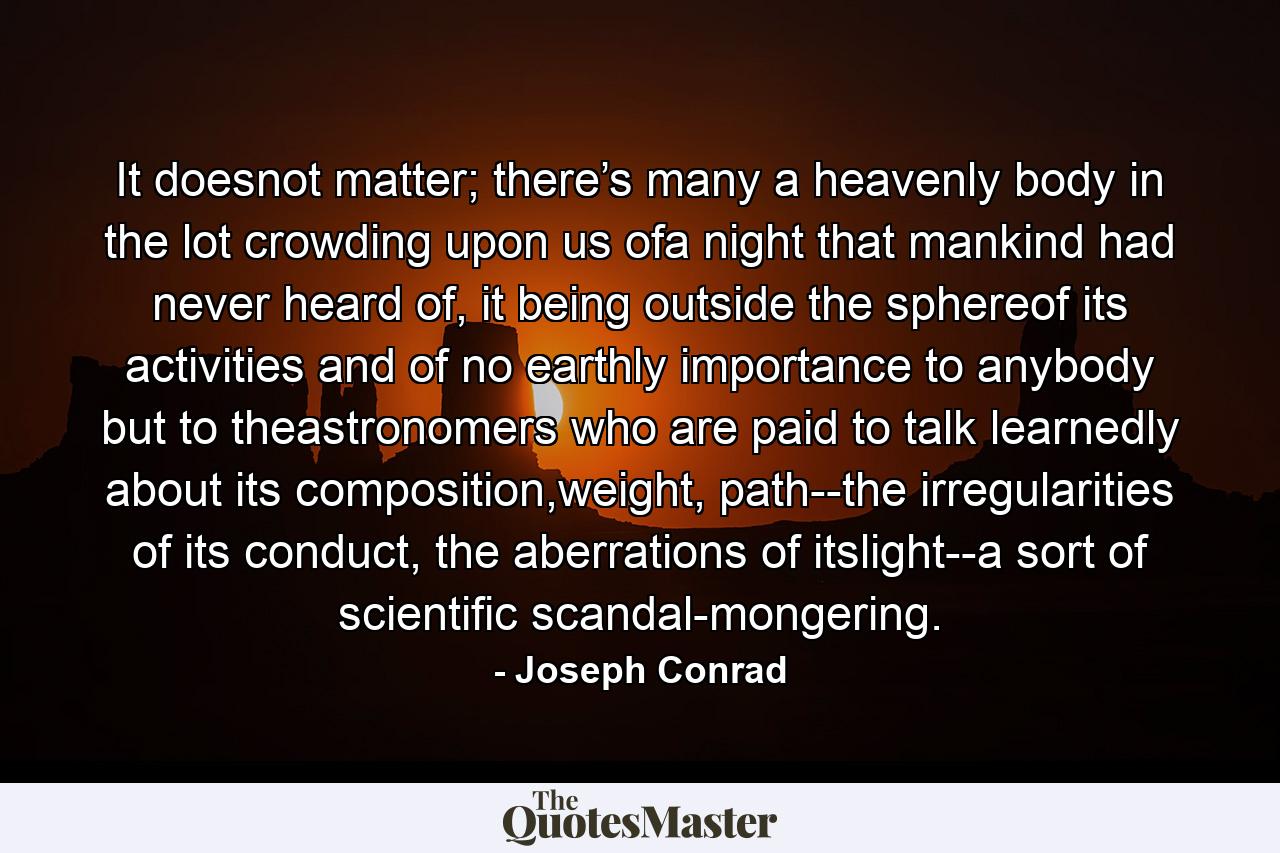 It doesnot matter; there’s many a heavenly body in the lot crowding upon us ofa night that mankind had never heard of, it being outside the sphereof its activities and of no earthly importance to anybody but to theastronomers who are paid to talk learnedly about its composition,weight, path--the irregularities of its conduct, the aberrations of itslight--a sort of scientific scandal-mongering. - Quote by Joseph Conrad