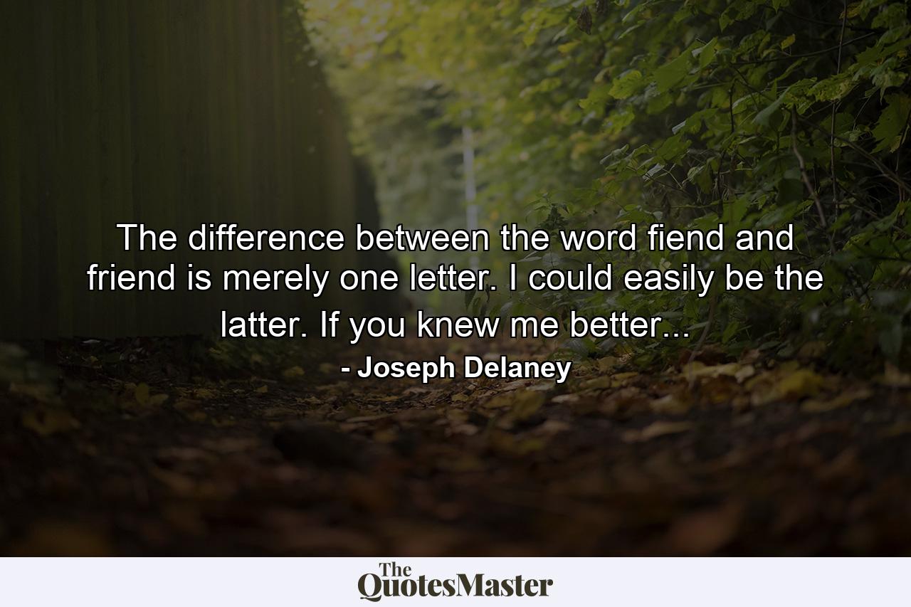 The difference between the word fiend and friend is merely one letter. I could easily be the latter. If you knew me better... - Quote by Joseph Delaney