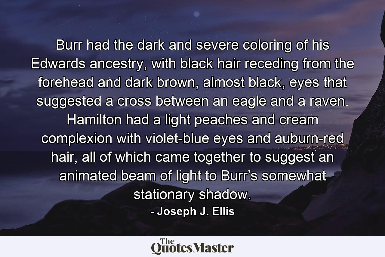 Burr had the dark and severe coloring of his Edwards ancestry, with black hair receding from the forehead and dark brown, almost black, eyes that suggested a cross between an eagle and a raven. Hamilton had a light peaches and cream complexion with violet-blue eyes and auburn-red hair, all of which came together to suggest an animated beam of light to Burr’s somewhat stationary shadow. - Quote by Joseph J. Ellis