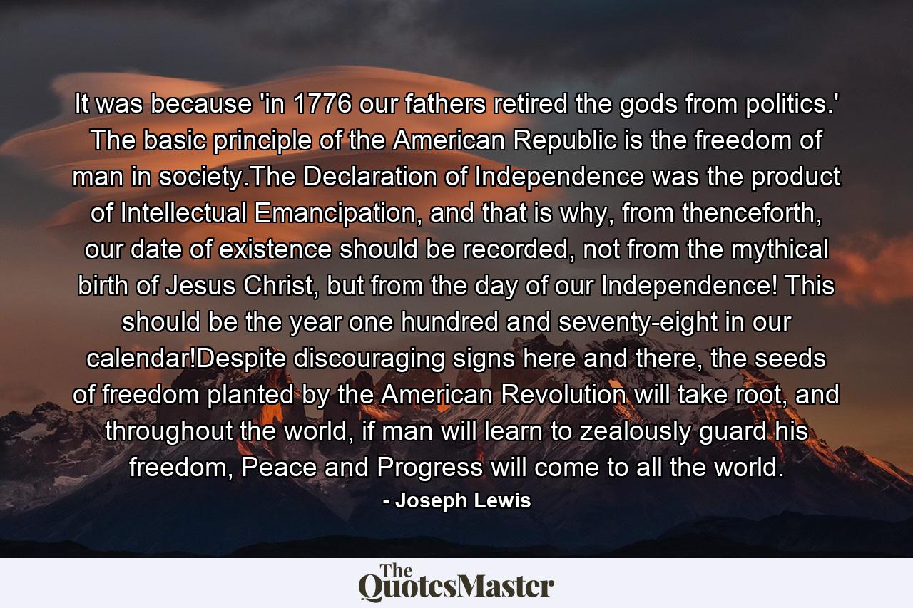 It was because 'in 1776 our fathers retired the gods from politics.' The basic principle of the American Republic is the freedom of man in society.The Declaration of Independence was the product of Intellectual Emancipation, and that is why, from thenceforth, our date of existence should be recorded, not from the mythical birth of Jesus Christ, but from the day of our Independence! This should be the year one hundred and seventy-eight in our calendar!Despite discouraging signs here and there, the seeds of freedom planted by the American Revolution will take root, and throughout the world, if man will learn to zealously guard his freedom, Peace and Progress will come to all the world. - Quote by Joseph Lewis