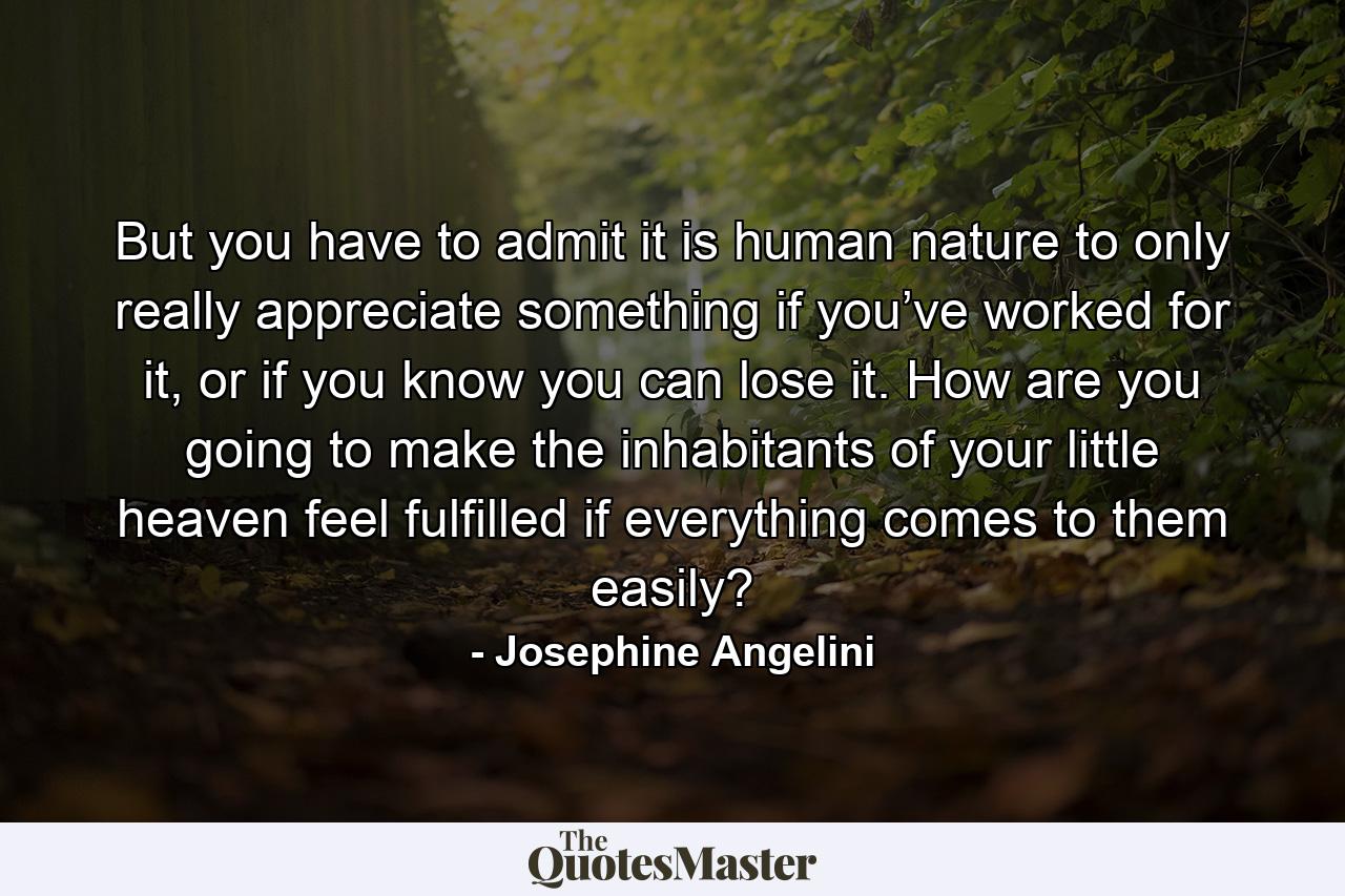 But you have to admit it is human nature to only really appreciate something if you’ve worked for it, or if you know you can lose it. How are you going to make the inhabitants of your little heaven feel fulfilled if everything comes to them easily? - Quote by Josephine Angelini