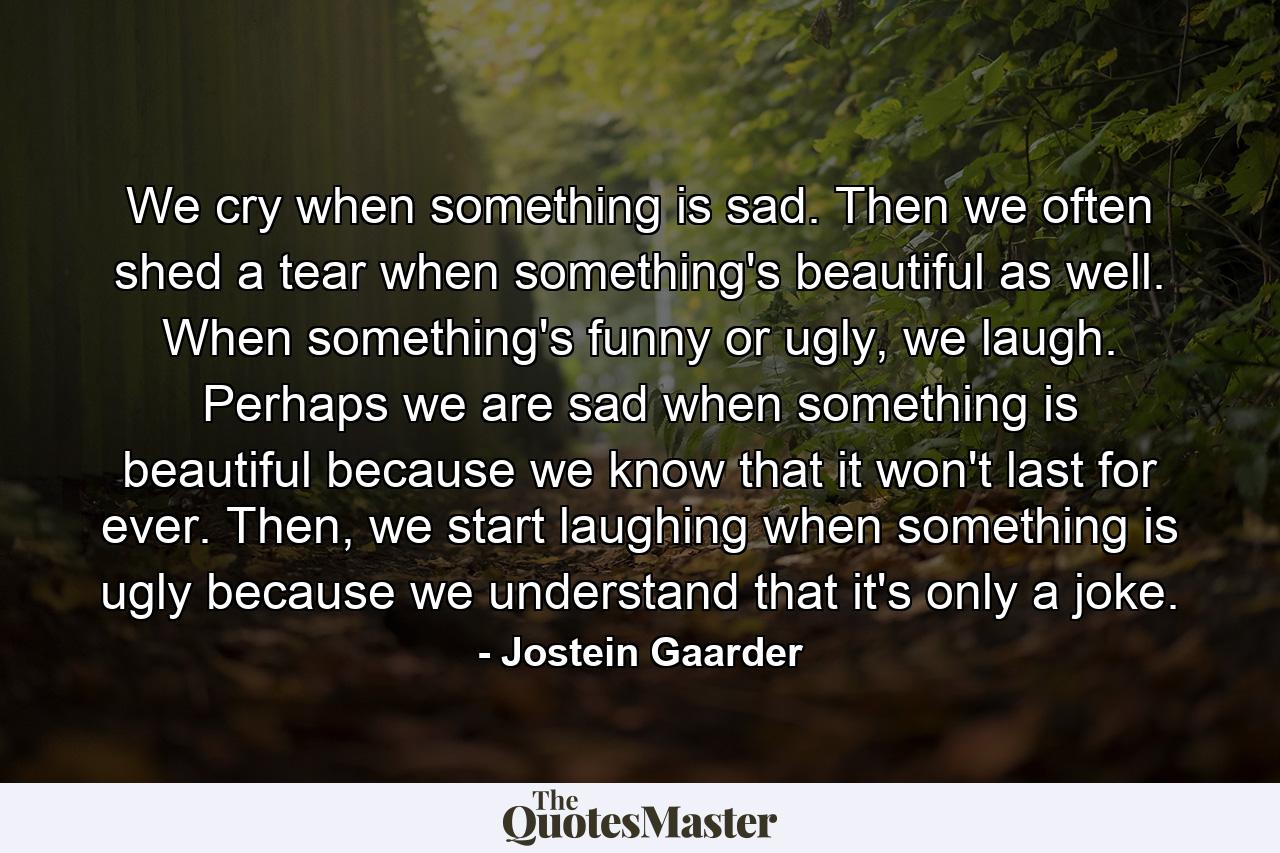 We cry when something is sad. Then we often shed a tear when something's beautiful as well. When something's funny or ugly, we laugh. Perhaps we are sad when something is beautiful because we know that it won't last for ever. Then, we start laughing when something is ugly because we understand that it's only a joke. - Quote by Jostein Gaarder