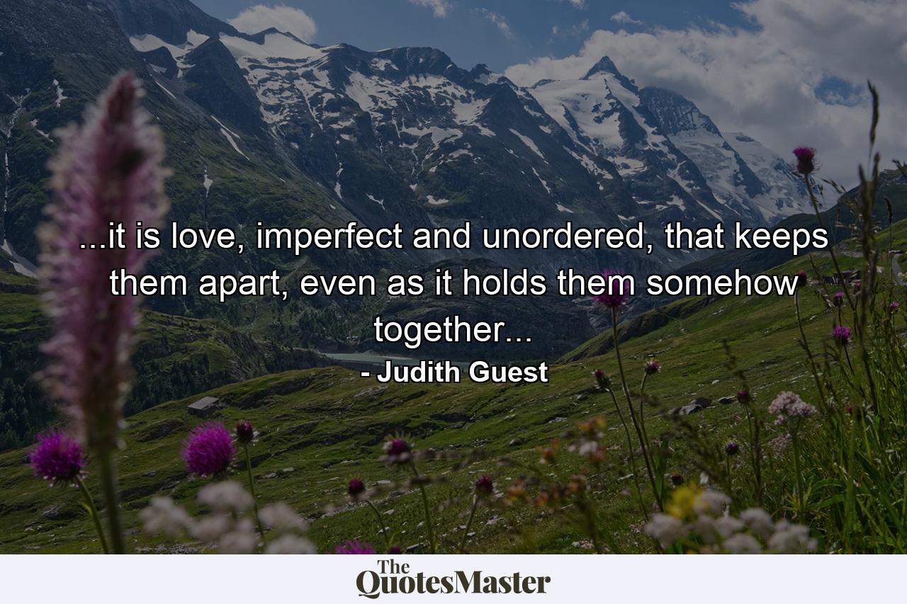 ...it is love, imperfect and unordered, that keeps them apart, even as it holds them somehow together... - Quote by Judith Guest