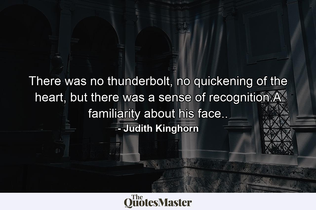 There was no thunderbolt, no quickening of the heart, but there was a sense of recognition.A familiarity about his face.. - Quote by Judith Kinghorn