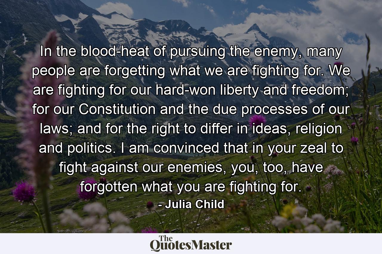 In the blood-heat of pursuing the enemy, many people are forgetting what we are fighting for. We are fighting for our hard-won liberty and freedom; for our Constitution and the due processes of our laws; and for the right to differ in ideas, religion and politics. I am convinced that in your zeal to fight against our enemies, you, too, have forgotten what you are fighting for. - Quote by Julia Child