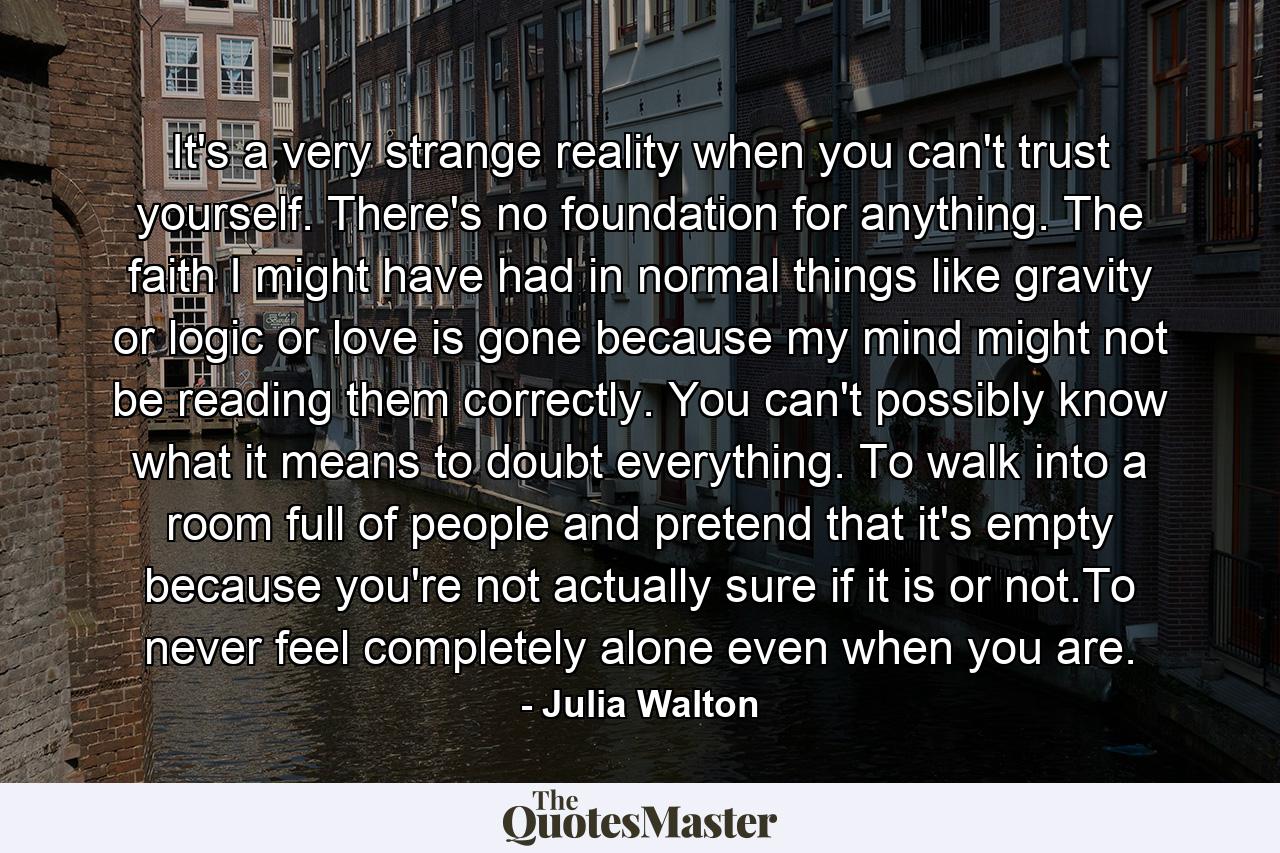 It's a very strange reality when you can't trust yourself. There's no foundation for anything. The faith I might have had in normal things like gravity or logic or love is gone because my mind might not be reading them correctly. You can't possibly know what it means to doubt everything. To walk into a room full of people and pretend that it's empty because you're not actually sure if it is or not.To never feel completely alone even when you are. - Quote by Julia Walton