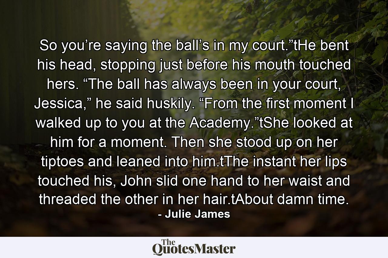 So you’re saying the ball’s in my court.”tHe bent his head, stopping just before his mouth touched hers. “The ball has always been in your court, Jessica,” he said huskily. “From the first moment I walked up to you at the Academy.”tShe looked at him for a moment. Then she stood up on her tiptoes and leaned into him.tThe instant her lips touched his, John slid one hand to her waist and threaded the other in her hair.tAbout damn time. - Quote by Julie James