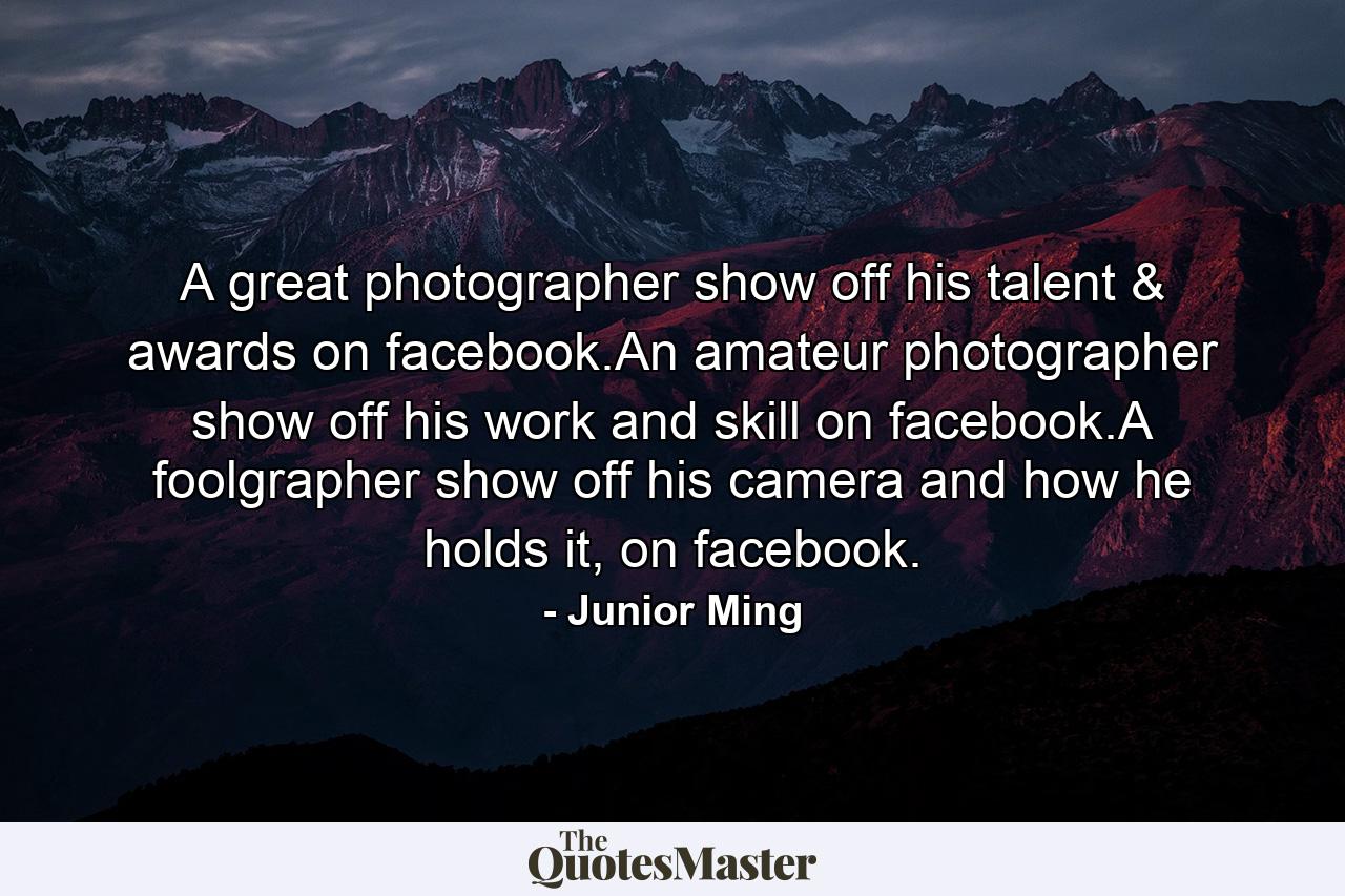 A great photographer show off his talent & awards on facebook.An amateur photographer show off his work and skill on facebook.A foolgrapher show off his camera and how he holds it, on facebook. - Quote by Junior Ming