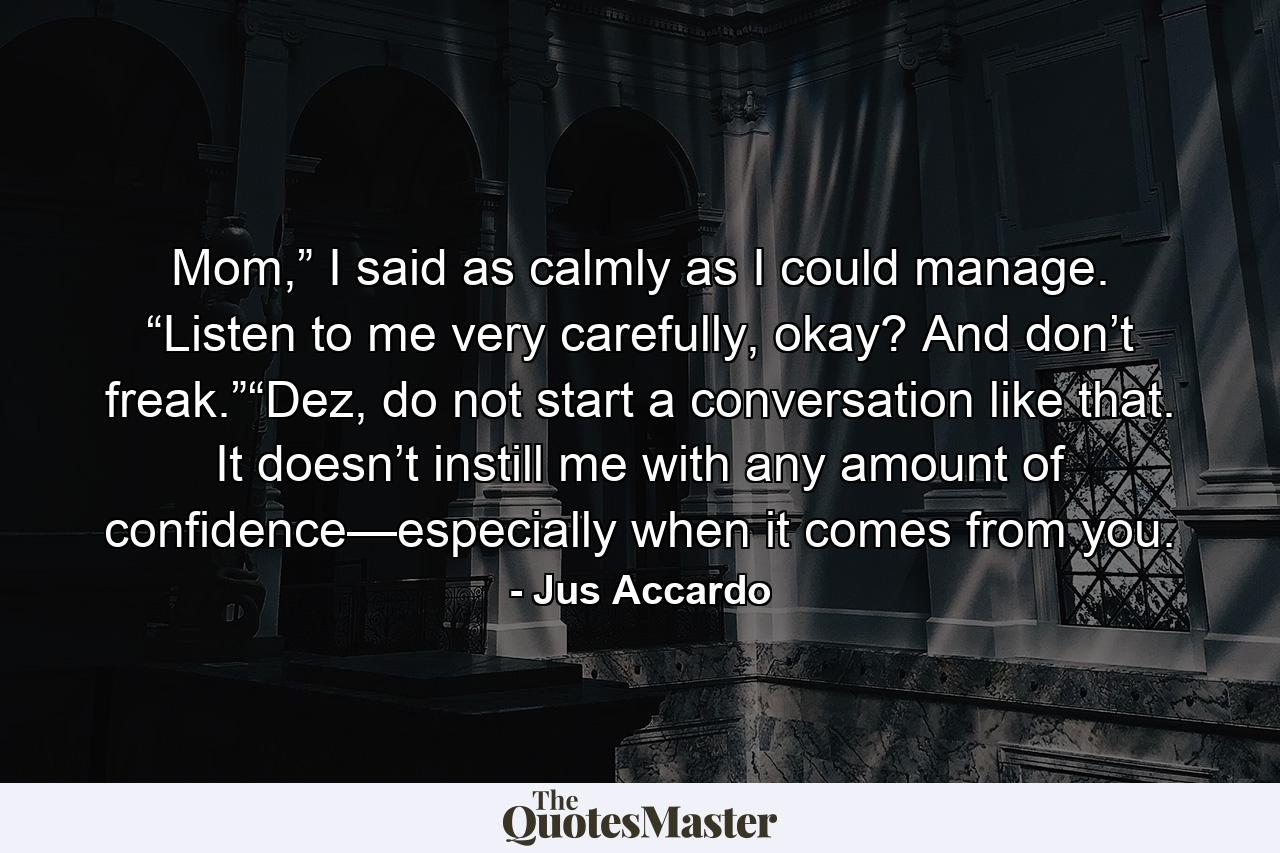 Mom,” I said as calmly as I could manage. “Listen to me very carefully, okay? And don’t freak.”“Dez, do not start a conversation like that. It doesn’t instill me with any amount of confidence—especially when it comes from you. - Quote by Jus Accardo