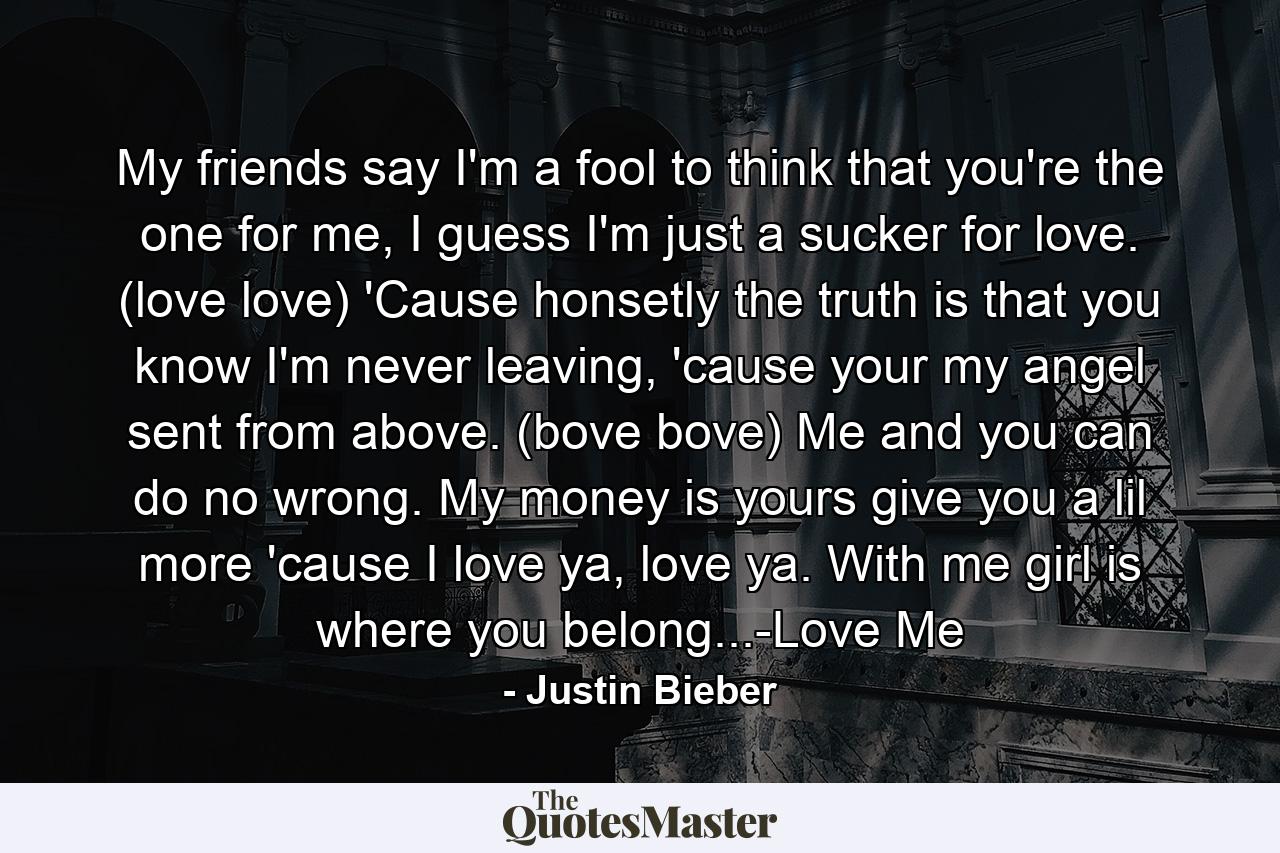 My friends say I'm a fool to think that you're the one for me, I guess I'm just a sucker for love. (love love) 'Cause honsetly the truth is that you know I'm never leaving, 'cause your my angel sent from above. (bove bove) Me and you can do no wrong. My money is yours give you a lil more 'cause I love ya, love ya. With me girl is where you belong...-Love Me - Quote by Justin Bieber