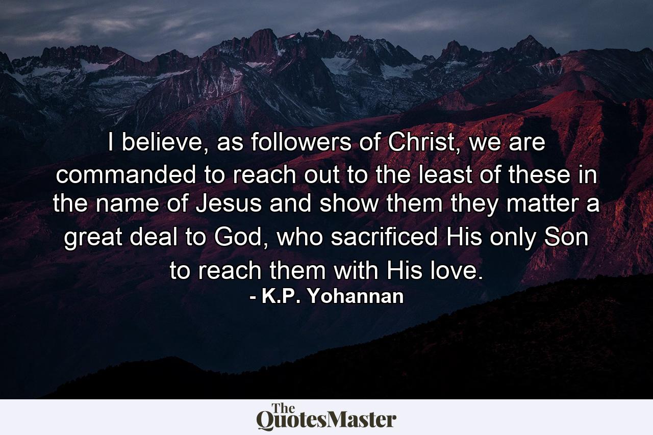 I believe, as followers of Christ, we are commanded to reach out to the least of these in the name of Jesus and show them they matter a great deal to God, who sacrificed His only Son to reach them with His love. - Quote by K.P. Yohannan