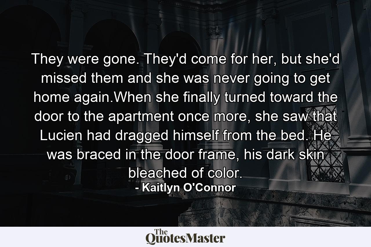 They were gone. They'd come for her, but she'd missed them and she was never going to get home again.When she finally turned toward the door to the apartment once more, she saw that Lucien had dragged himself from the bed. He was braced in the door frame, his dark skin bleached of color. - Quote by Kaitlyn O'Connor