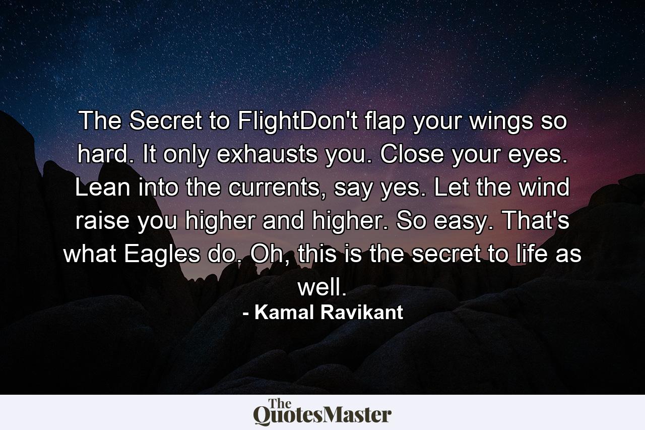 The Secret to FlightDon't flap your wings so hard. It only exhausts you. Close your eyes. Lean into the currents, say yes. Let the wind raise you higher and higher. So easy. That's what Eagles do. Oh, this is the secret to life as well. - Quote by Kamal Ravikant