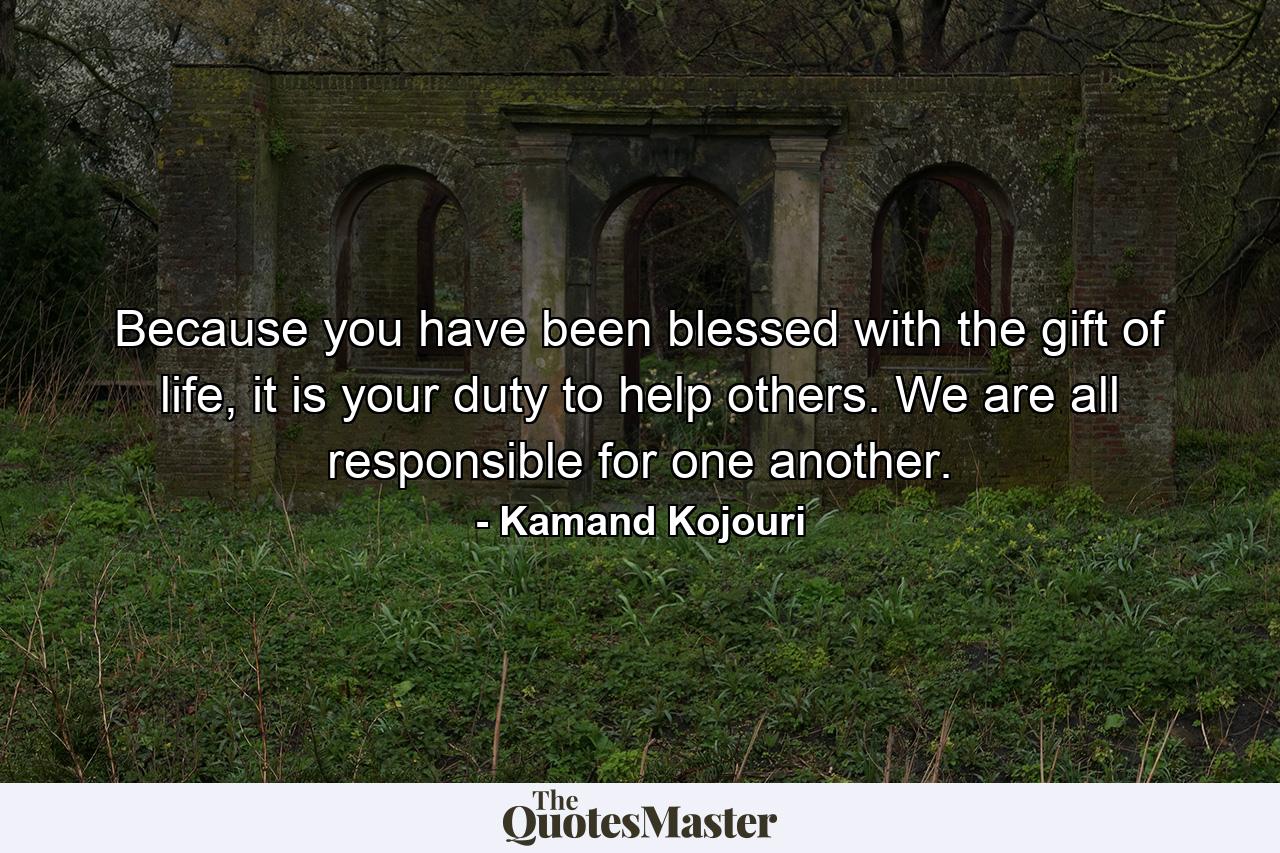 Because you have been blessed with the gift of life, it is your duty to help others. We are all responsible for one another. - Quote by Kamand Kojouri