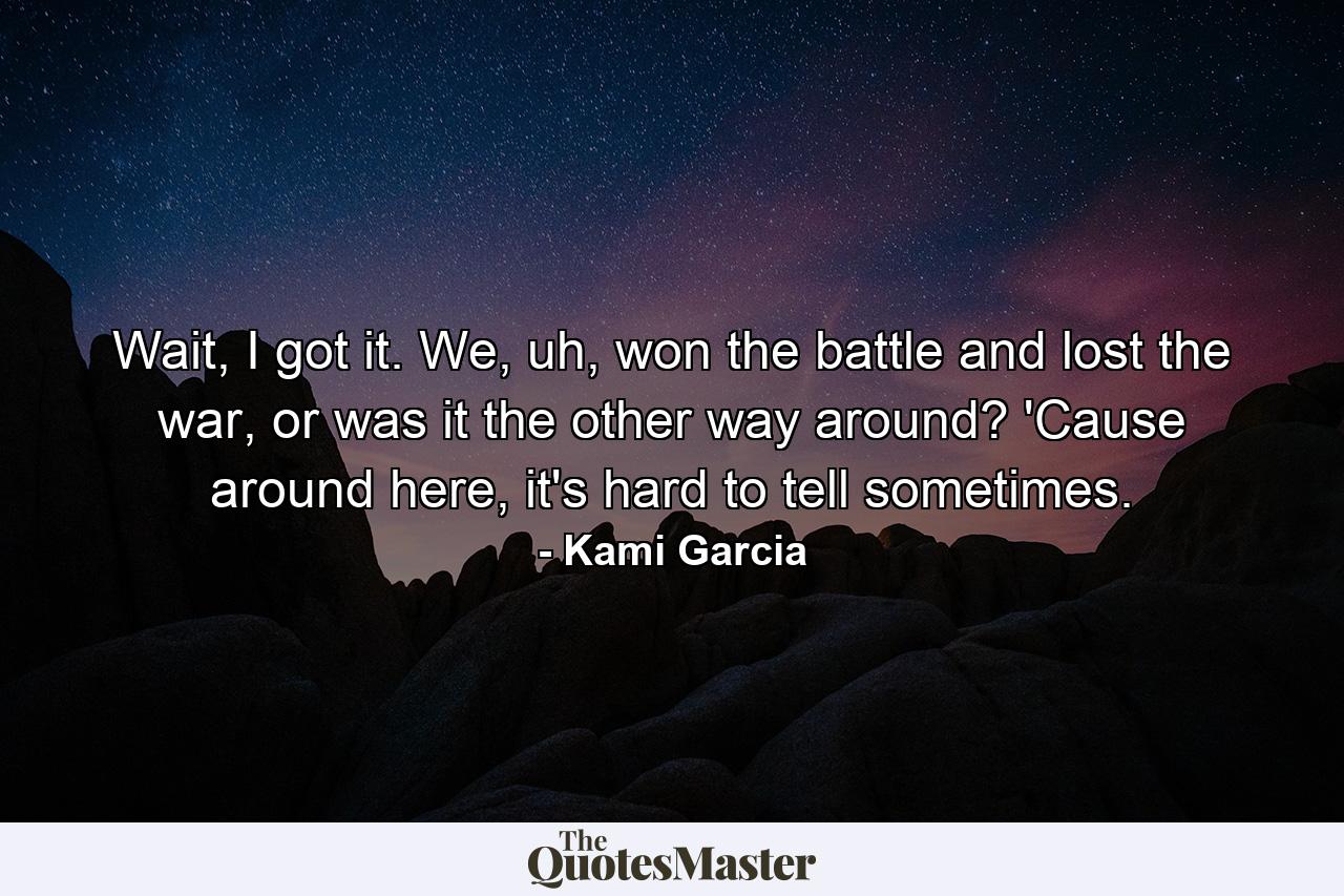 Wait, I got it. We, uh, won the battle and lost the war, or was it the other way around? 'Cause around here, it's hard to tell sometimes. - Quote by Kami Garcia