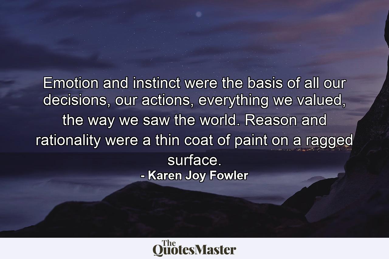 Emotion and instinct were the basis of all our decisions, our actions, everything we valued, the way we saw the world. Reason and rationality were a thin coat of paint on a ragged surface. - Quote by Karen Joy Fowler