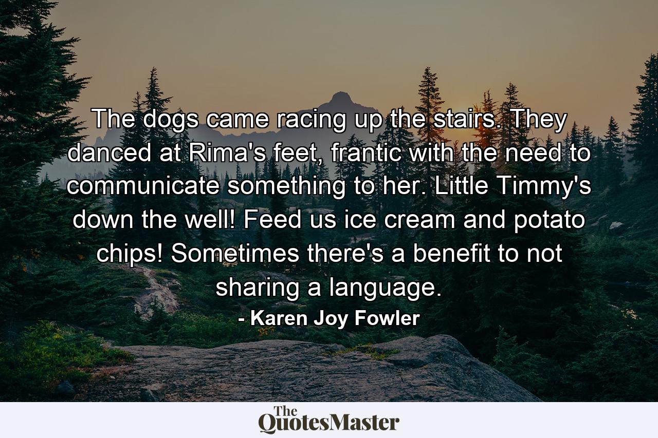 The dogs came racing up the stairs. They danced at Rima's feet, frantic with the need to communicate something to her. Little Timmy's down the well! Feed us ice cream and potato chips! Sometimes there's a benefit to not sharing a language. - Quote by Karen Joy Fowler