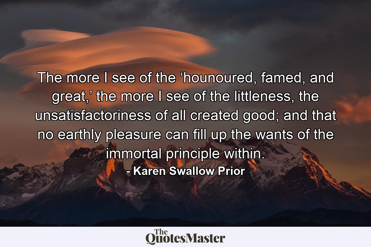 The more I see of the ‘hounoured, famed, and great,’ the more I see of the littleness, the unsatisfactoriness of all created good; and that no earthly pleasure can fill up the wants of the immortal principle within. - Quote by Karen Swallow Prior