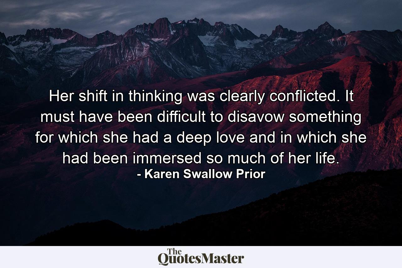 Her shift in thinking was clearly conflicted. It must have been difficult to disavow something for which she had a deep love and in which she had been immersed so much of her life. - Quote by Karen Swallow Prior