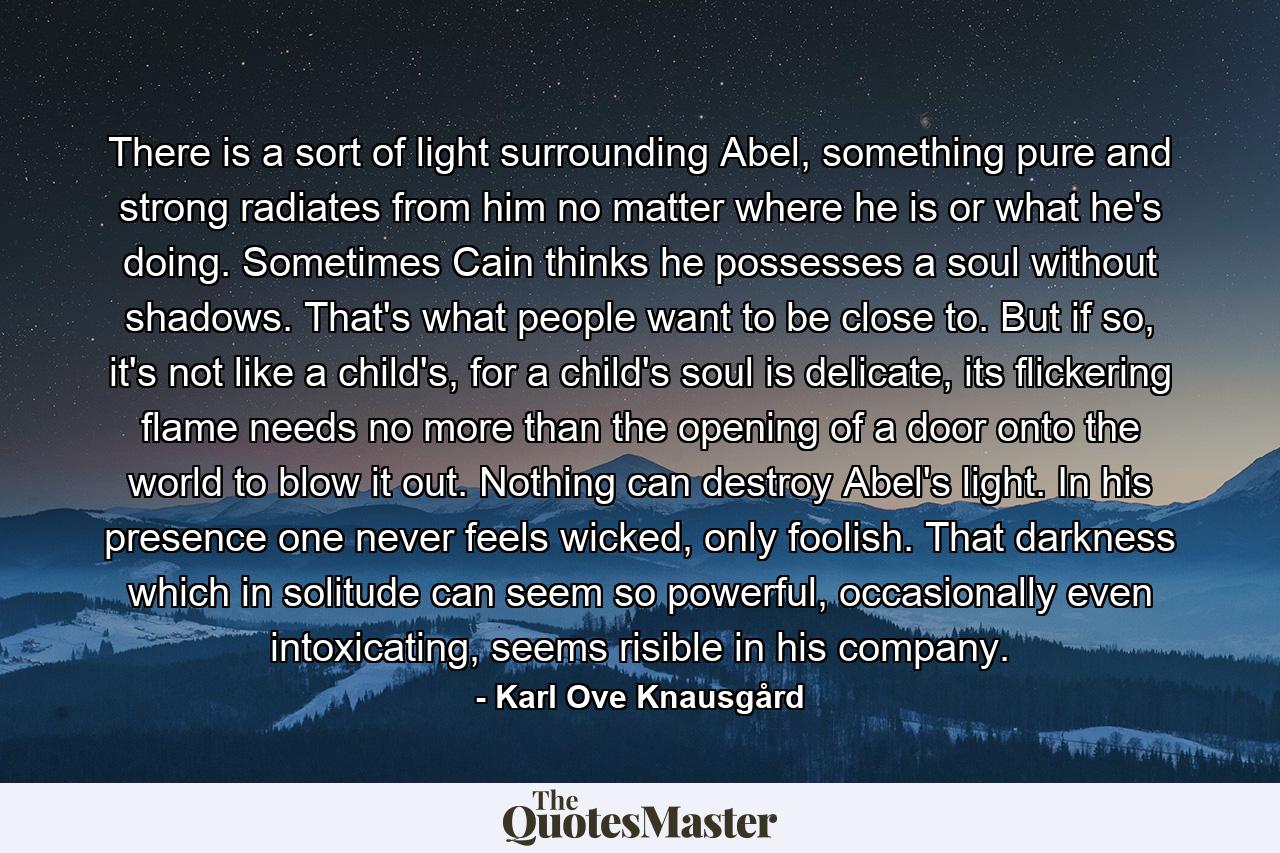 There is a sort of light surrounding Abel, something pure and strong radiates from him no matter where he is or what he's doing. Sometimes Cain thinks he possesses a soul without shadows. That's what people want to be close to. But if so, it's not like a child's, for a child's soul is delicate, its flickering flame needs no more than the opening of a door onto the world to blow it out. Nothing can destroy Abel's light. In his presence one never feels wicked, only foolish. That darkness which in solitude can seem so powerful, occasionally even intoxicating, seems risible in his company. - Quote by Karl Ove Knausgård