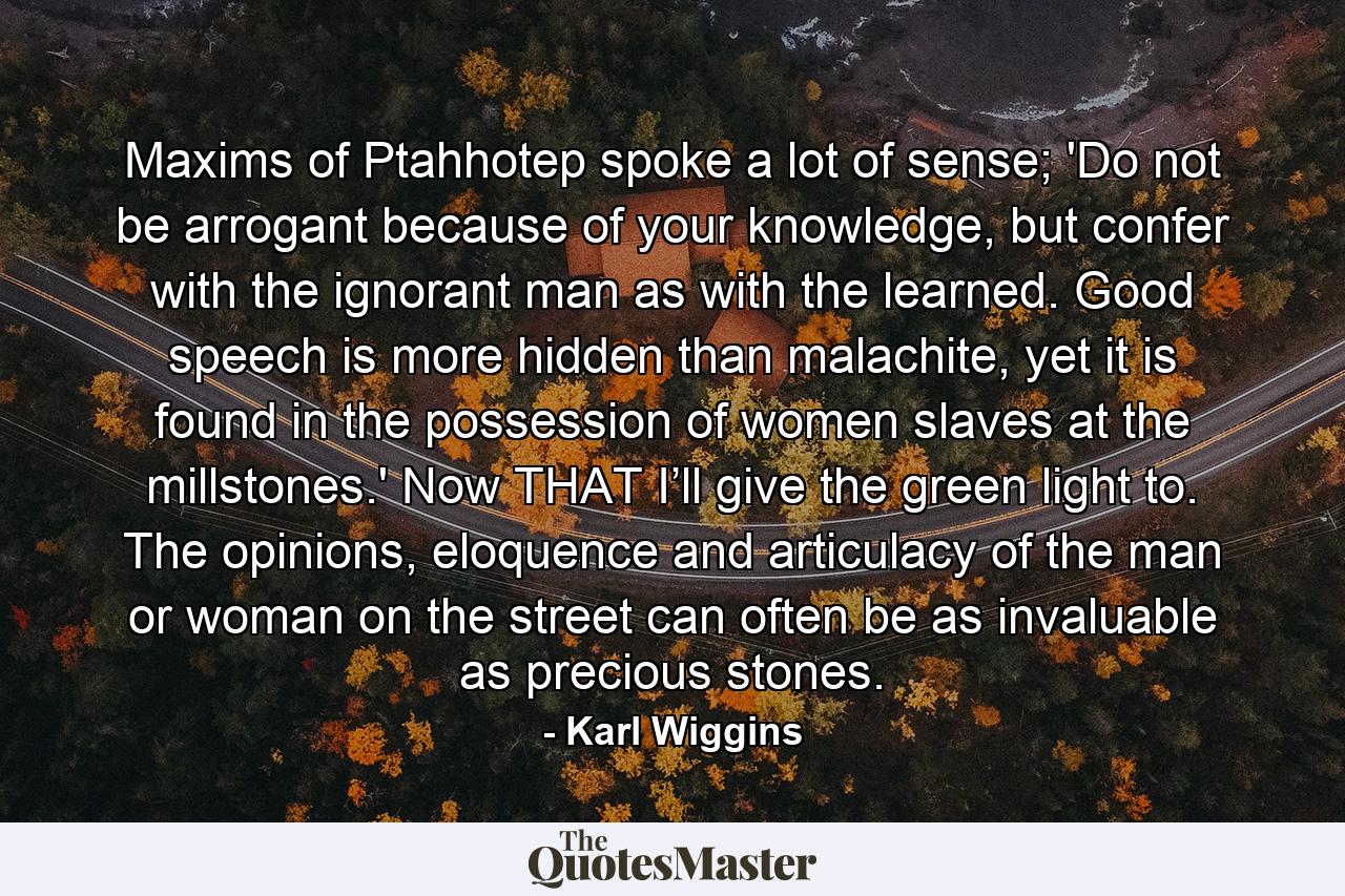 Maxims of Ptahhotep spoke a lot of sense; 'Do not be arrogant because of your knowledge, but confer with the ignorant man as with the learned. Good speech is more hidden than malachite, yet it is found in the possession of women slaves at the millstones.' Now THAT I’ll give the green light to. The opinions, eloquence and articulacy of the man or woman on the street can often be as invaluable as precious stones. - Quote by Karl Wiggins