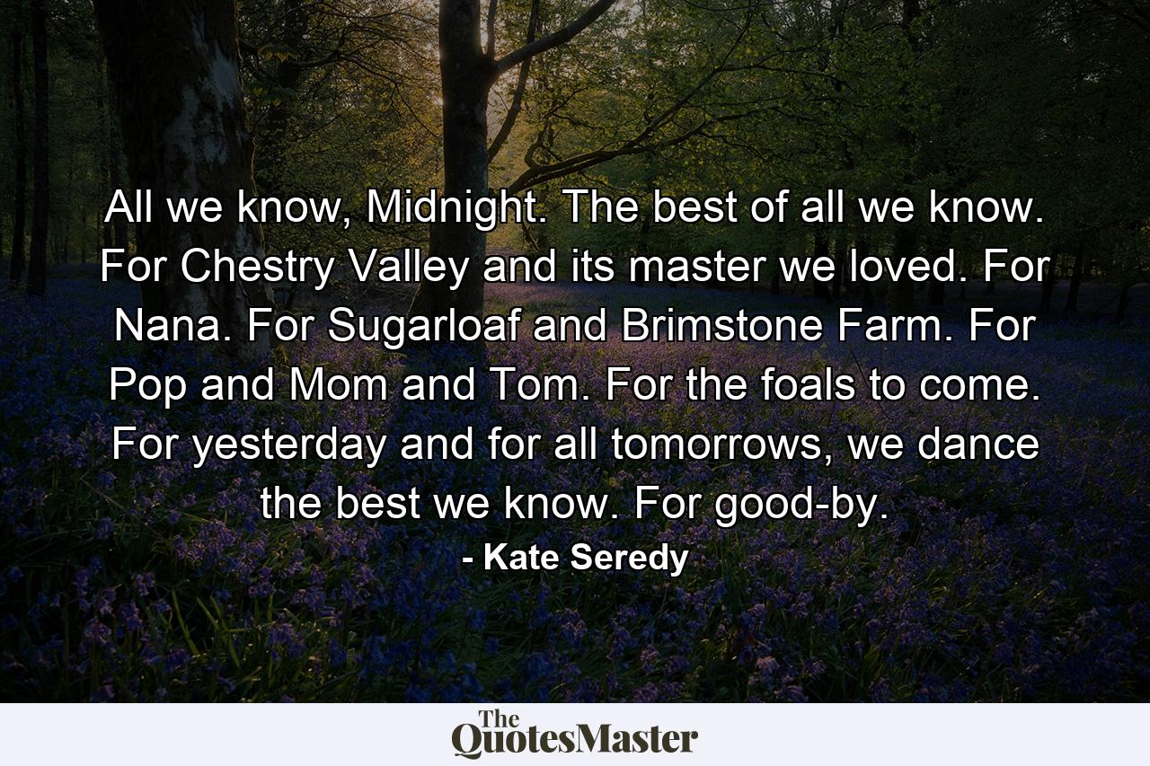 All we know, Midnight. The best of all we know. For Chestry Valley and its master we loved. For Nana. For Sugarloaf and Brimstone Farm. For Pop and Mom and Tom. For the foals to come. For yesterday and for all tomorrows, we dance the best we know. For good-by. - Quote by Kate Seredy