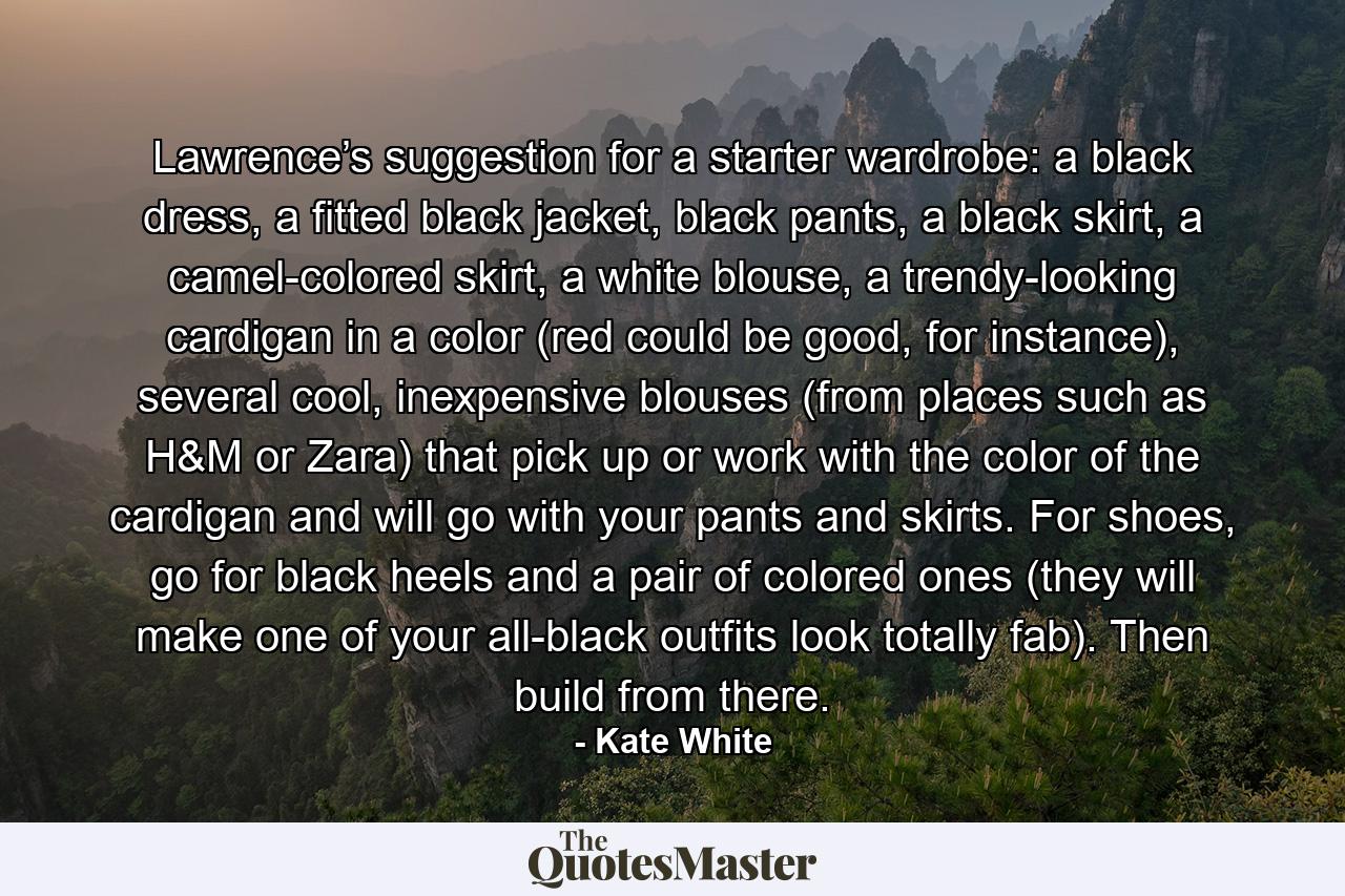 Lawrence’s suggestion for a starter wardrobe: a black dress, a fitted black jacket, black pants, a black skirt, a camel-colored skirt, a white blouse, a trendy-looking cardigan in a color (red could be good, for instance), several cool, inexpensive blouses (from places such as H&M or Zara) that pick up or work with the color of the cardigan and will go with your pants and skirts. For shoes, go for black heels and a pair of colored ones (they will make one of your all-black outfits look totally fab). Then build from there. - Quote by Kate White