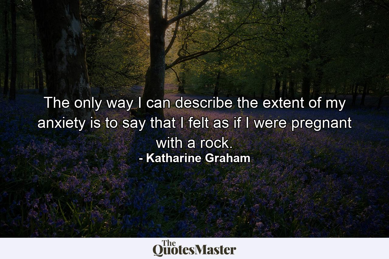 The only way I can describe the extent of my anxiety is to say that I felt as if I were pregnant with a rock. - Quote by Katharine Graham