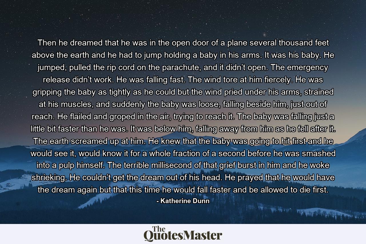 Then he dreamed that he was in the open door of a plane several thousand feet above the earth and he had to jump holding a baby in his arms. It was his baby. He jumped, pulled the rip cord on the parachute, and it didn’t open. The emergency release didn’t work. He was falling fast. The wind tore at him fiercely. He was gripping the baby as tightly as he could but the wind pried under his arms, strained at his muscles, and suddenly the baby was loose, falling beside him, just out of reach. He flailed and groped in the air, trying to reach it. The baby was falling just a little bit faster than he was. It was below him, falling away from him as he fell after it. The earth screamed up at him. He knew that the baby was going to hit first and he would see it, would know it for a whole fraction of a second before he was smashed into a pulp himself. The terrible millisecond of that grief burst in him and he woke shrieking. He couldn’t get the dream out of his head. He prayed that he would have the dream again but that this time he would fall faster and be allowed to die first. - Quote by Katherine Dunn