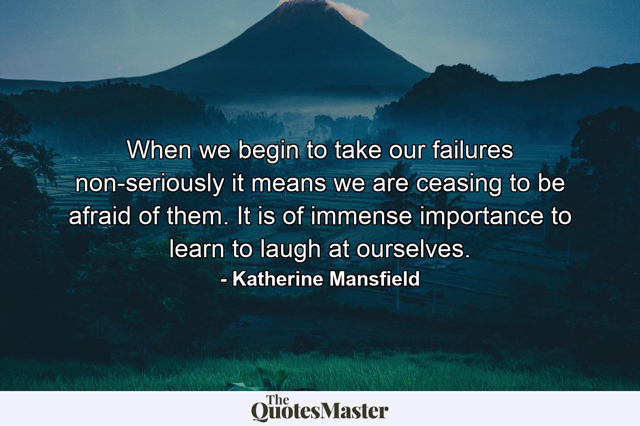 When we begin to take our failures non-seriously  it means we are ceasing to be afraid of them. It is of immense importance to learn to laugh at ourselves. - Quote by Katherine Mansfield