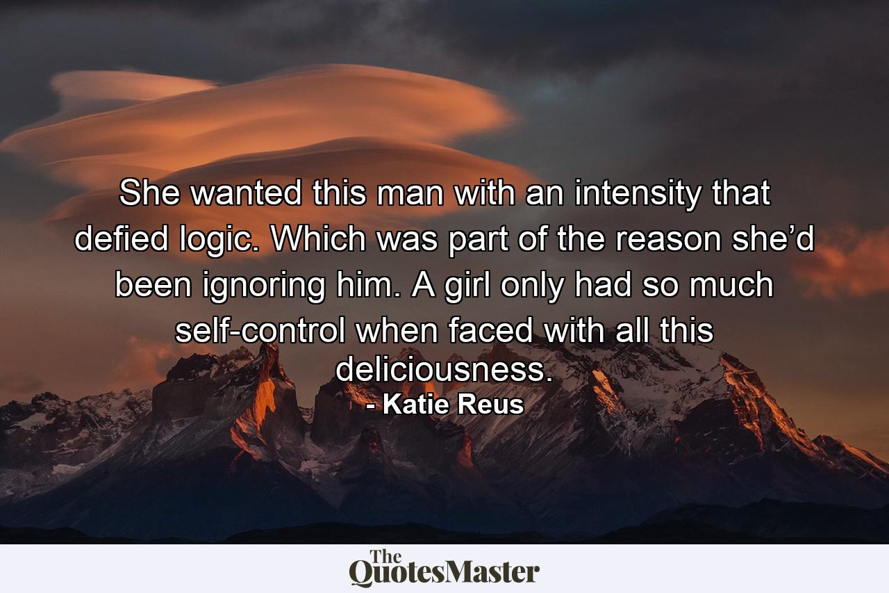 She wanted this man with an intensity that defied logic. Which was part of the reason she’d been ignoring him. A girl only had so much self-control when faced with all this deliciousness. - Quote by Katie Reus