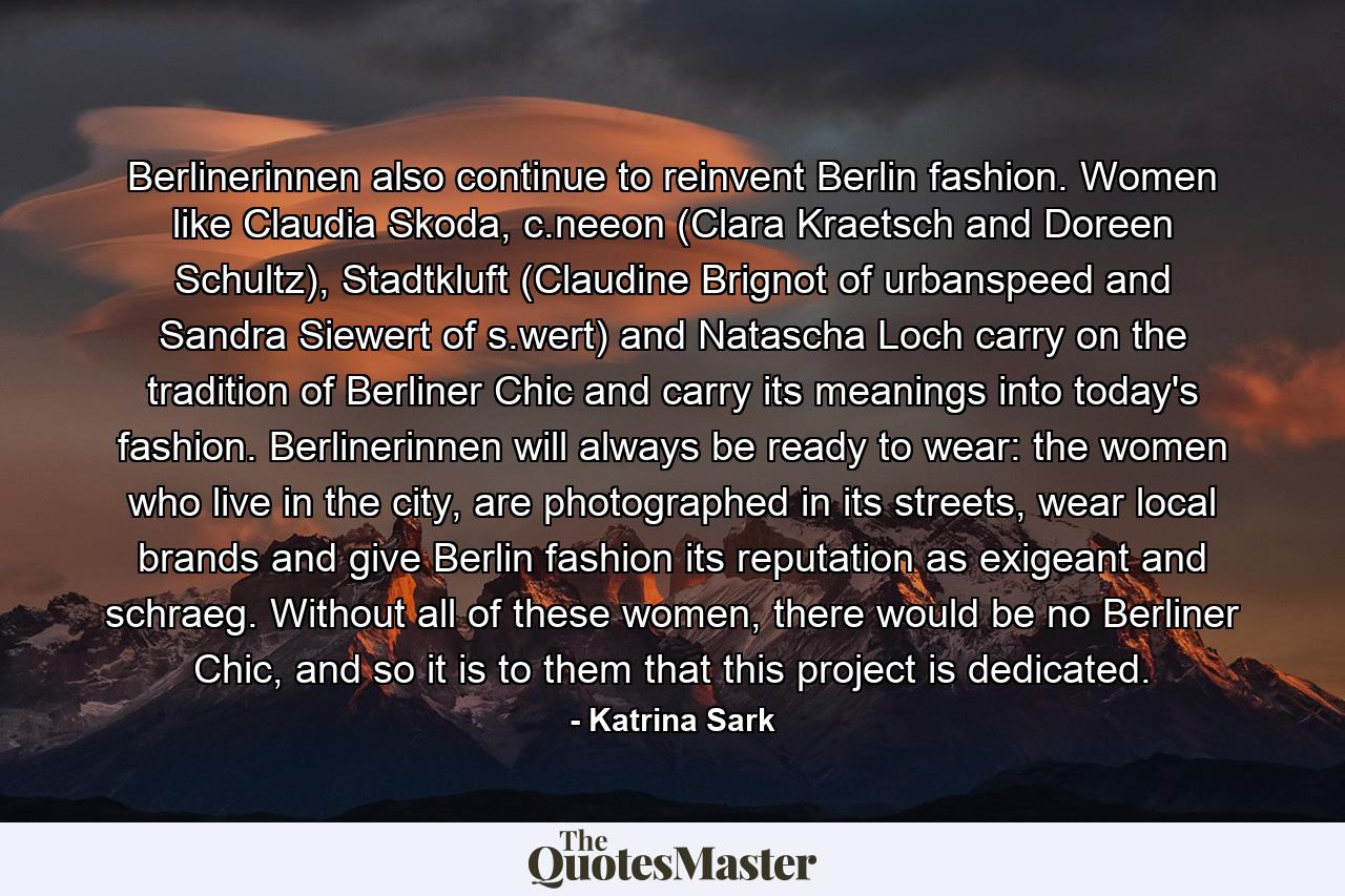 Berlinerinnen also continue to reinvent Berlin fashion. Women like Claudia Skoda, c.neeon (Clara Kraetsch and Doreen Schultz), Stadtkluft (Claudine Brignot of urbanspeed and Sandra Siewert of s.wert) and Natascha Loch carry on the tradition of Berliner Chic and carry its meanings into today's fashion. Berlinerinnen will always be ready to wear: the women who live in the city, are photographed in its streets, wear local brands and give Berlin fashion its reputation as exigeant and schraeg. Without all of these women, there would be no Berliner Chic, and so it is to them that this project is dedicated. - Quote by Katrina Sark