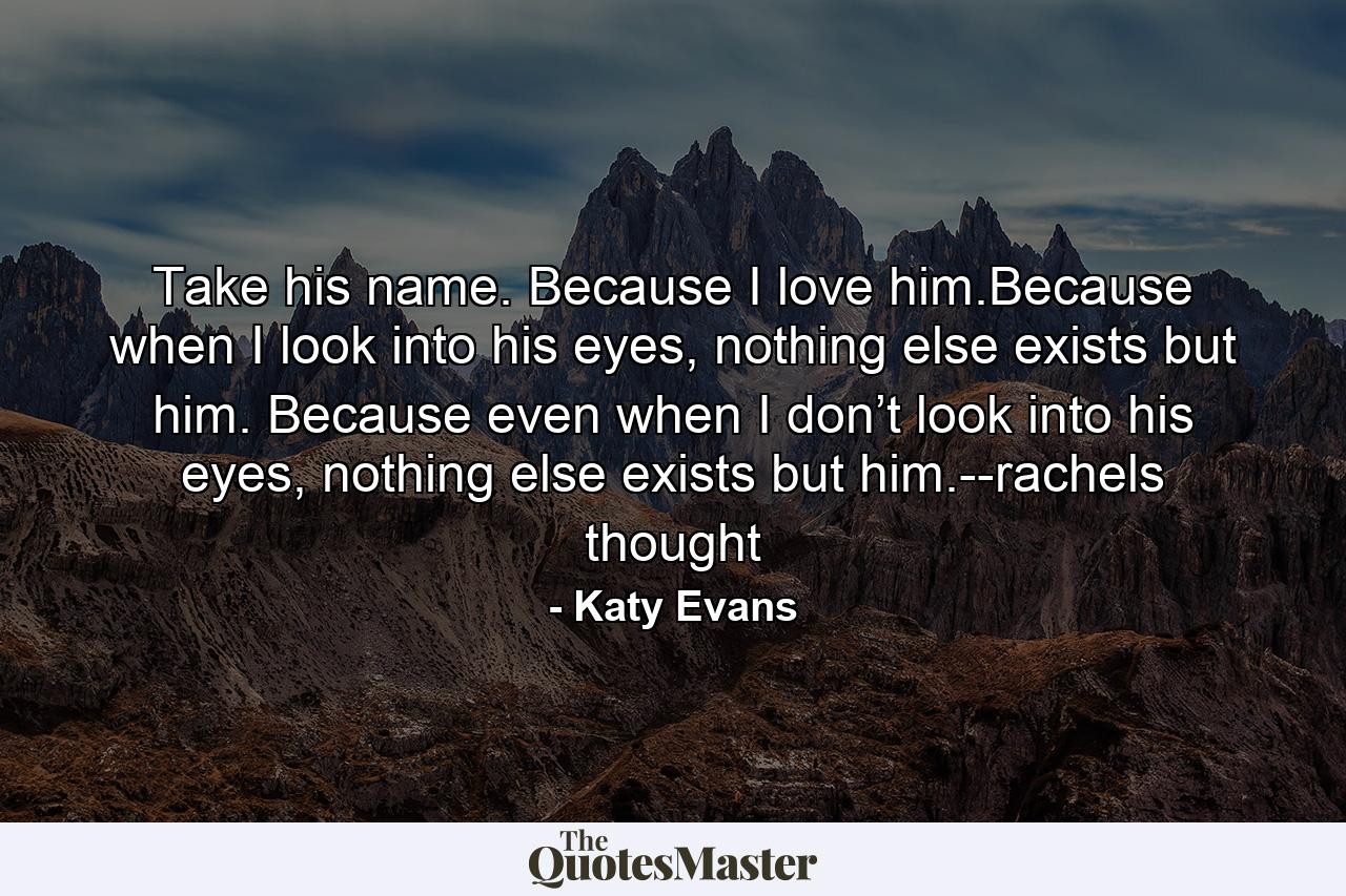 Take his name. Because I love him.Because when I look into his eyes, nothing else exists but him. Because even when I don’t look into his eyes, nothing else exists but him.--rachels thought - Quote by Katy Evans