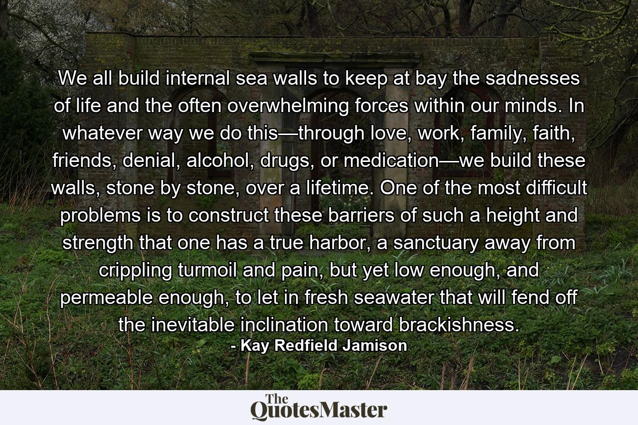 We all build internal sea walls to keep at bay the sadnesses of life and the often overwhelming forces within our minds. In whatever way we do this—through love, work, family, faith, friends, denial, alcohol, drugs, or medication—we build these walls, stone by stone, over a lifetime. One of the most difficult problems is to construct these barriers of such a height and strength that one has a true harbor, a sanctuary away from crippling turmoil and pain, but yet low enough, and permeable enough, to let in fresh seawater that will fend off the inevitable inclination toward brackishness. - Quote by Kay Redfield Jamison