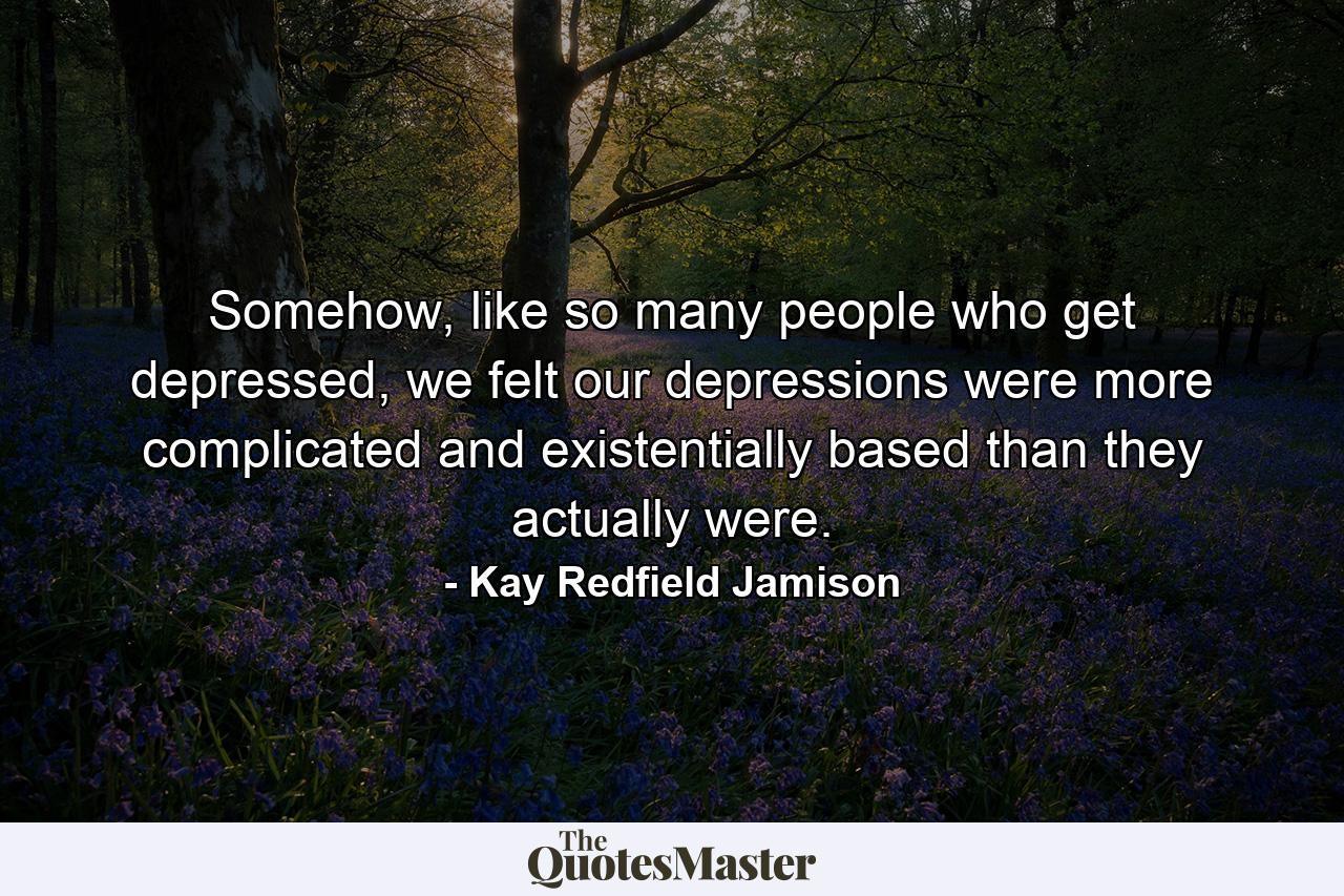 Somehow, like so many people who get depressed, we felt our depressions were more complicated and existentially based than they actually were. - Quote by Kay Redfield Jamison