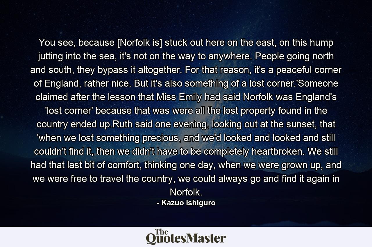 You see, because [Norfolk is] stuck out here on the east, on this hump jutting into the sea, it's not on the way to anywhere. People going north and south, they bypass it altogether. For that reason, it's a peaceful corner of England, rather nice. But it's also something of a lost corner.'Someone claimed after the lesson that Miss Emily had said Norfolk was England's 'lost corner' because that was were all the lost property found in the country ended up.Ruth said one evening, looking out at the sunset, that 'when we lost something precious, and we'd looked and looked and still couldn't find it, then we didn't have to be completely heartbroken. We still had that last bit of comfort, thinking one day, when we were grown up, and we were free to travel the country, we could always go and find it again in Norfolk. - Quote by Kazuo Ishiguro