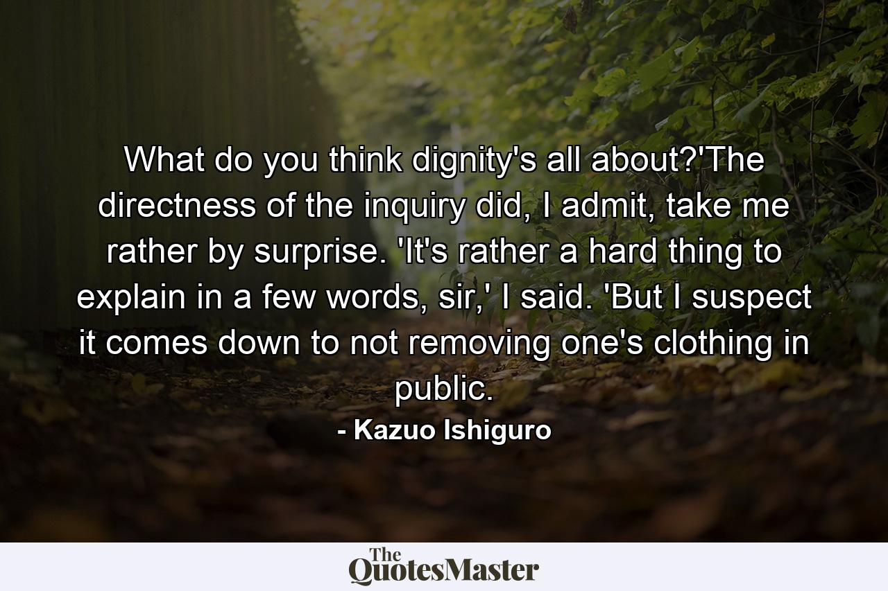 What do you think dignity's all about?'The directness of the inquiry did, I admit, take me rather by surprise. 'It's rather a hard thing to explain in a few words, sir,' I said. 'But I suspect it comes down to not removing one's clothing in public. - Quote by Kazuo Ishiguro