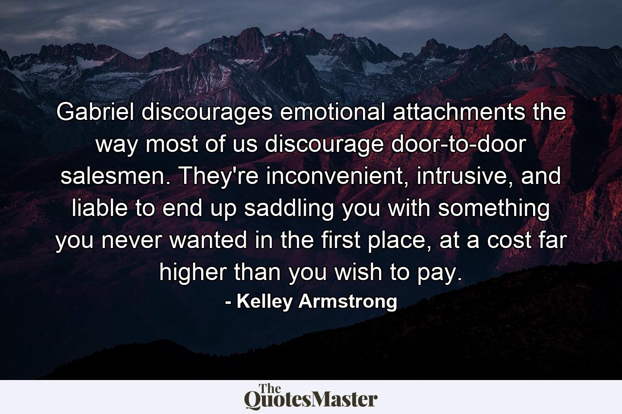 Gabriel discourages emotional attachments the way most of us discourage door-to-door salesmen. They're inconvenient, intrusive, and liable to end up saddling you with something you never wanted in the first place, at a cost far higher than you wish to pay. - Quote by Kelley Armstrong