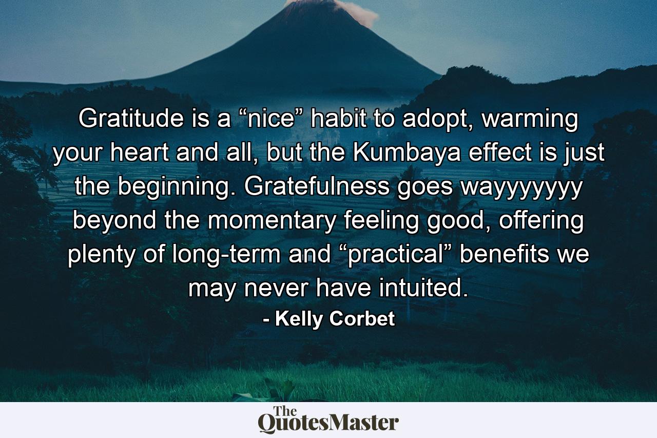 Gratitude is a “nice” habit to adopt, warming your heart and all, but the Kumbaya effect is just the beginning. Gratefulness goes wayyyyyyy beyond the momentary feeling good, offering plenty of long-term and “practical” benefits we may never have intuited. - Quote by Kelly Corbet