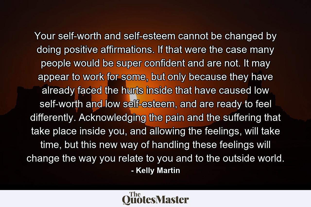 Your self-worth and self-esteem cannot be changed by doing positive affirmations. If that were the case many people would be super confident and are not. It may appear to work for some, but only because they have already faced the hurts inside that have caused low self-worth and low self-esteem, and are ready to feel differently. Acknowledging the pain and the suffering that take place inside you, and allowing the feelings, will take time, but this new way of handling these feelings will change the way you relate to you and to the outside world. - Quote by Kelly Martin