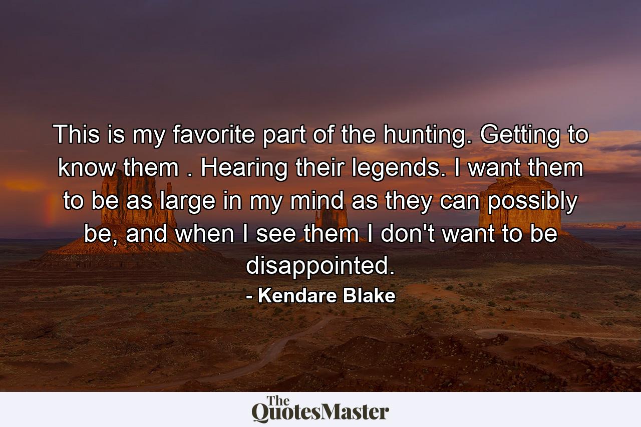 This is my favorite part of the hunting. Getting to know them . Hearing their legends. I want them to be as large in my mind as they can possibly be, and when I see them I don't want to be disappointed. - Quote by Kendare Blake