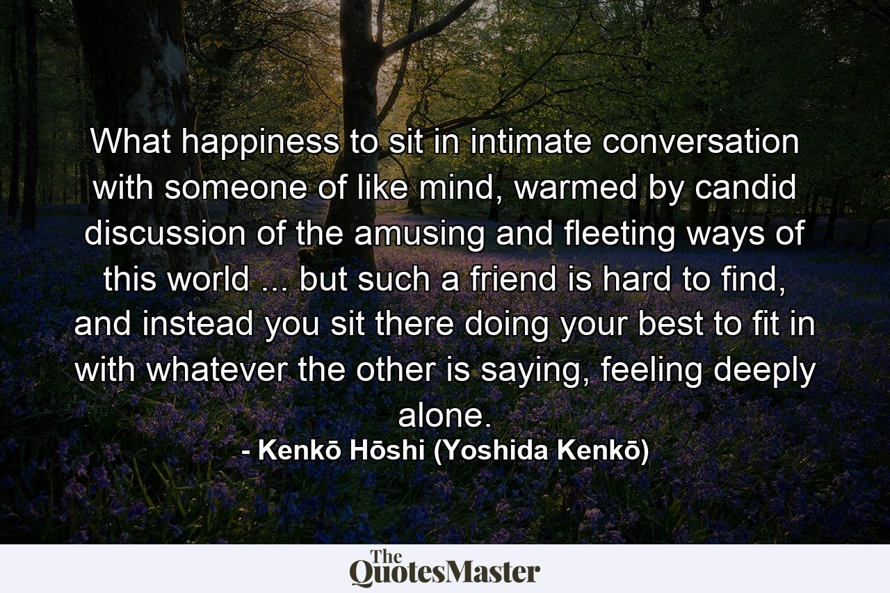 What happiness to sit in intimate conversation with someone of like mind, warmed by candid discussion of the amusing and fleeting ways of this world ... but such a friend is hard to find, and instead you sit there doing your best to fit in with whatever the other is saying, feeling deeply alone. - Quote by Kenkō Hōshi (Yoshida Kenkō)