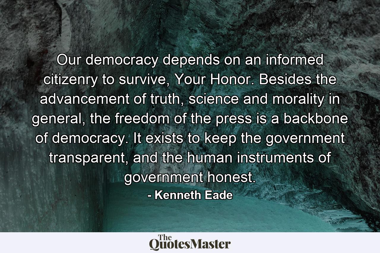 Our democracy depends on an informed citizenry to survive, Your Honor. Besides the advancement of truth, science and morality in general, the freedom of the press is a backbone of democracy. It exists to keep the government transparent, and the human instruments of government honest. - Quote by Kenneth Eade