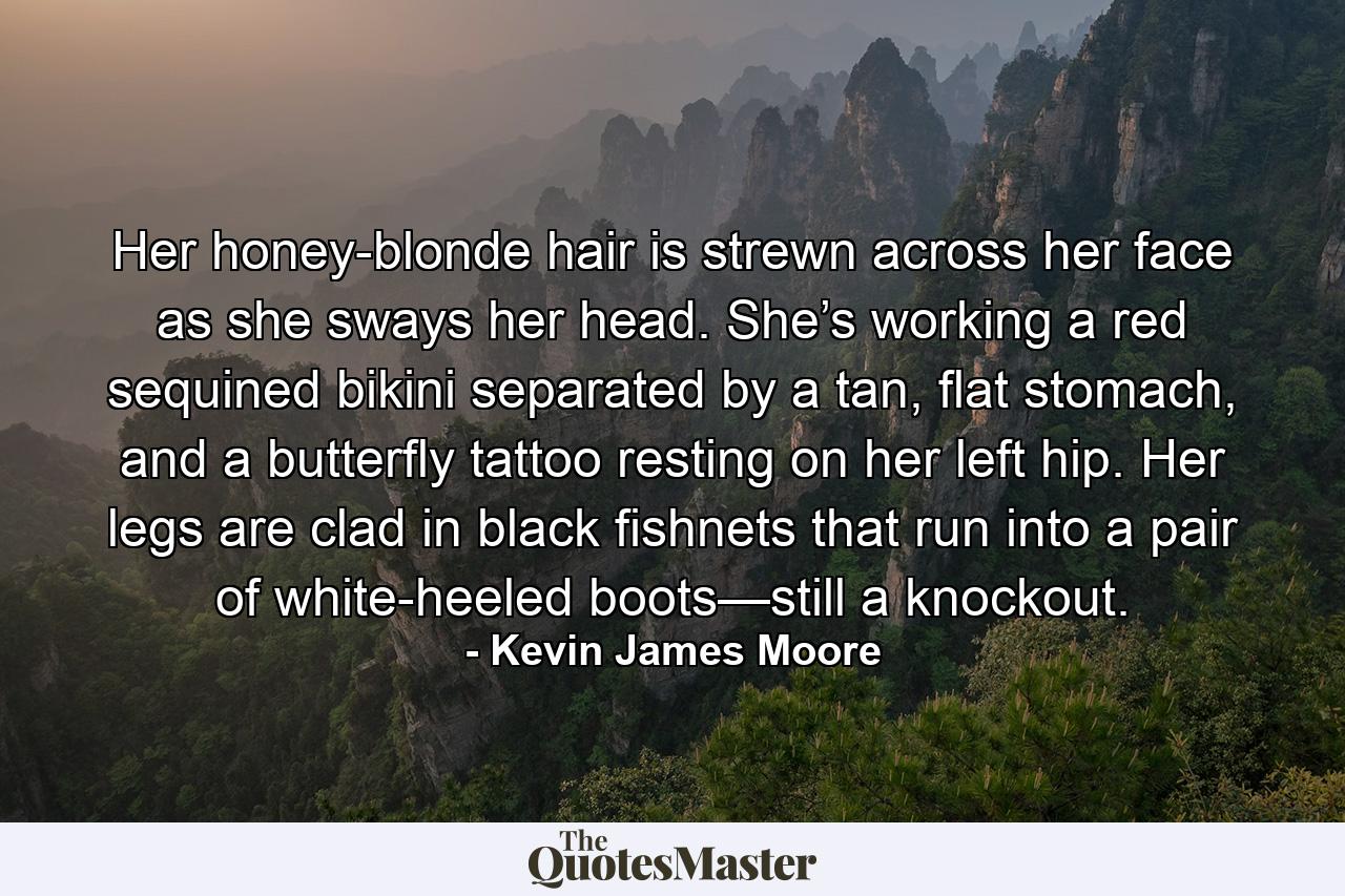 Her honey-blonde hair is strewn across her face as she sways her head. She’s working a red sequined bikini separated by a tan, flat stomach, and a butterfly tattoo resting on her left hip. Her legs are clad in black fishnets that run into a pair of white-heeled boots—still a knockout. - Quote by Kevin James Moore