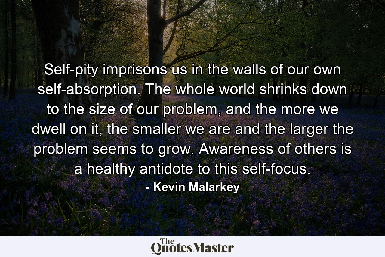 Self-pity imprisons us in the walls of our own self-absorption. The whole world shrinks down to the size of our problem, and the more we dwell on it, the smaller we are and the larger the problem seems to grow. Awareness of others is a healthy antidote to this self-focus. - Quote by Kevin Malarkey