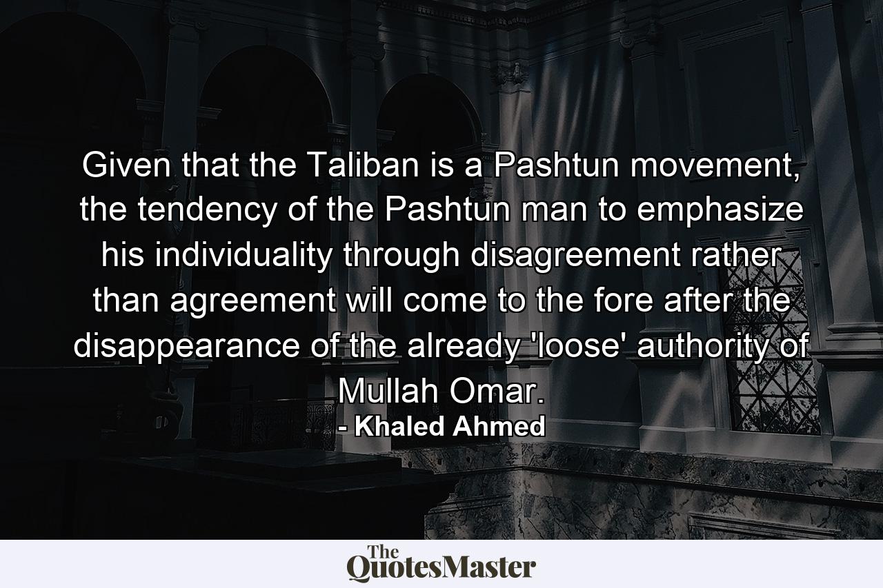 Given that the Taliban is a Pashtun movement, the tendency of the Pashtun man to emphasize his individuality through disagreement rather than agreement will come to the fore after the disappearance of the already 'loose' authority of Mullah Omar. - Quote by Khaled Ahmed