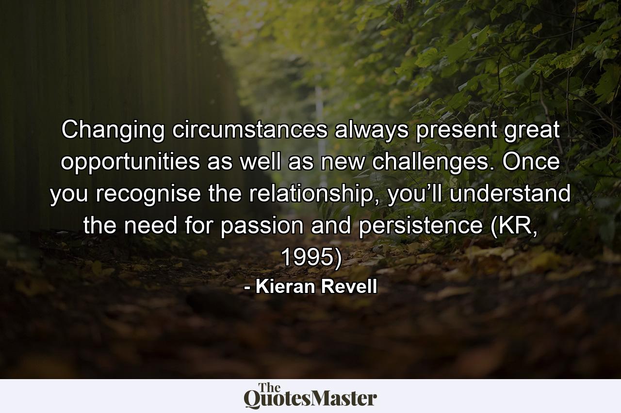 Changing circumstances always present great opportunities as well as new challenges. Once you recognise the relationship, you’ll understand the need for passion and persistence (KR, 1995) - Quote by Kieran Revell