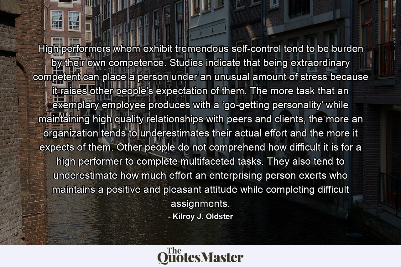 High performers whom exhibit tremendous self-control tend to be burden by their own competence. Studies indicate that being extraordinary competent can place a person under an unusual amount of stress because it raises other people’s expectation of them. The more task that an exemplary employee produces with a ‘go-getting personality’ while maintaining high quality relationships with peers and clients, the more an organization tends to underestimates their actual effort and the more it expects of them. Other people do not comprehend how difficult it is for a high performer to complete multifaceted tasks. They also tend to underestimate how much effort an enterprising person exerts who maintains a positive and pleasant attitude while completing difficult assignments. - Quote by Kilroy J. Oldster