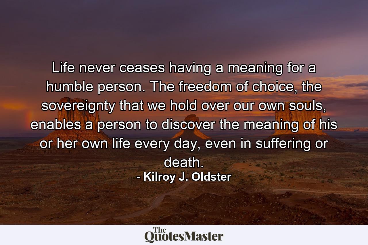 Life never ceases having a meaning for a humble person. The freedom of choice, the sovereignty that we hold over our own souls, enables a person to discover the meaning of his or her own life every day, even in suffering or death. - Quote by Kilroy J. Oldster