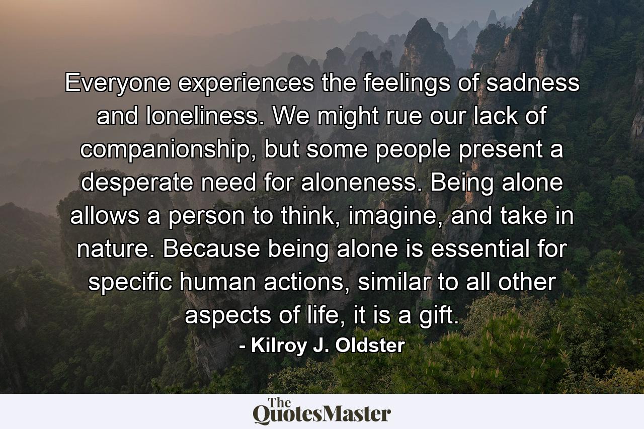 Everyone experiences the feelings of sadness and loneliness. We might rue our lack of companionship, but some people present a desperate need for aloneness. Being alone allows a person to think, imagine, and take in nature. Because being alone is essential for specific human actions, similar to all other aspects of life, it is a gift. - Quote by Kilroy J. Oldster